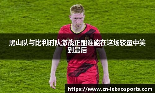 黑山队与比利时队激战正酣谁能在这场较量中笑到最后