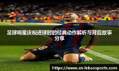 足球明星庆祝进球时的经典动作解析与背后故事分享