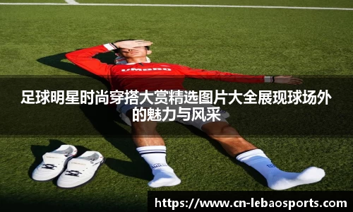 足球明星时尚穿搭大赏精选图片大全展现球场外的魅力与风采