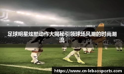 足球明星炫酷动作大揭秘引领球场风潮的时尚潮流